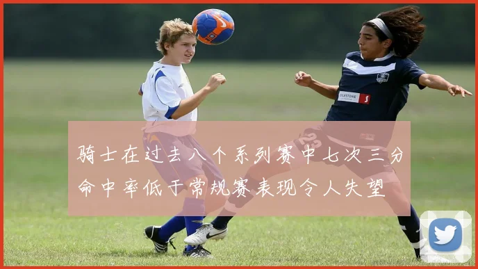 骑士在过去八个系列赛中七次三分命中率低于常规赛表现令人失望