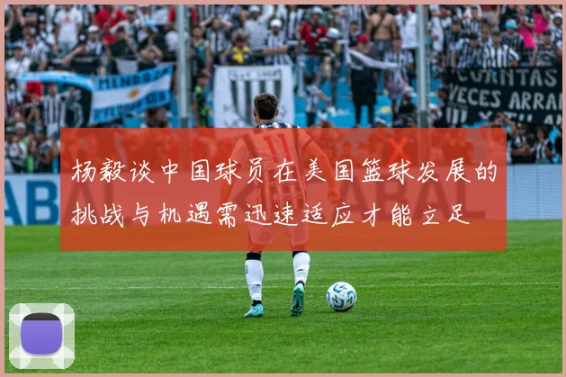杨毅谈中国球员在美国篮球发展的挑战与机遇需迅速适应才能立足