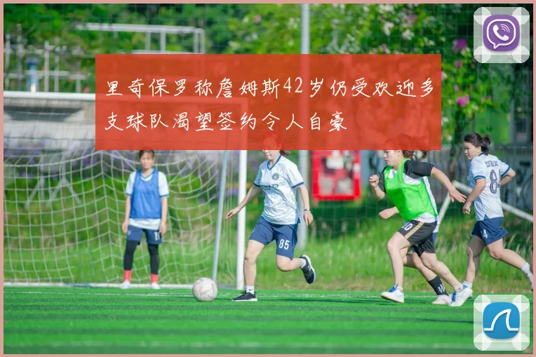 里奇保罗称詹姆斯42岁仍受欢迎多支球队渴望签约令人自豪