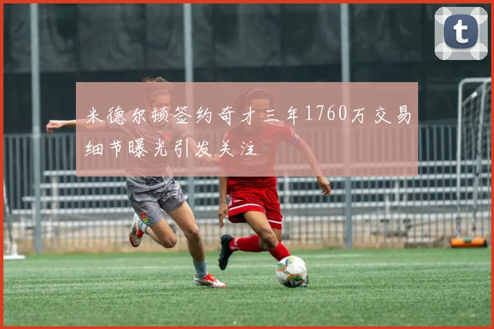 米德尔顿签约奇才三年1760万交易细节曝光引发关注