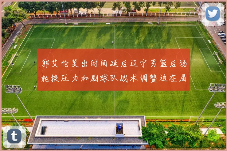 郭艾伦复出时间延后辽宁男篮后场轮换压力加剧球队战术调整迫在眉睫