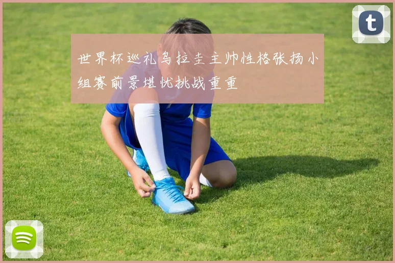 世界杯巡礼乌拉圭主帅性格张扬小组赛前景堪忧挑战重重