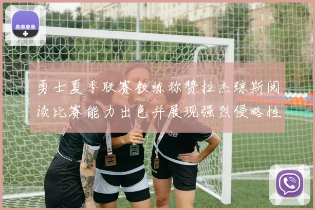 勇士夏季联赛教练称赞拉杰琼斯阅读比赛能力出色并展现强烈侵略性