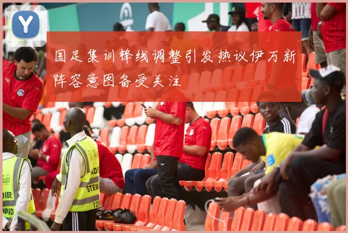 国足集训锋线调整引发热议伊万新阵容意图备受关注