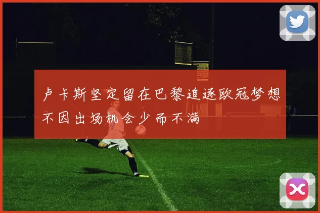 卢卡斯坚定留在巴黎追逐欧冠梦想不因出场机会少而不满