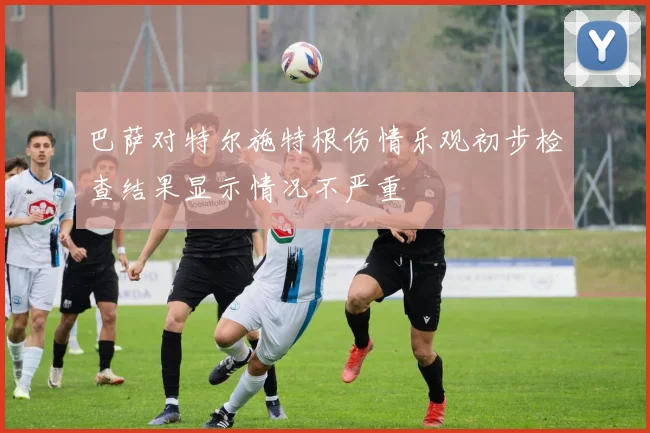 巴萨对特尔施特根伤情乐观初步检查结果显示情况不严重