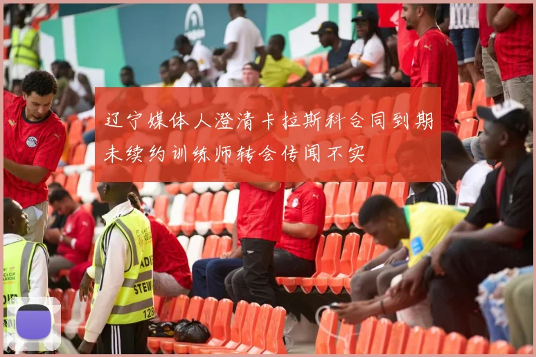 辽宁媒体人澄清卡拉斯科合同到期未续约训练师转会传闻不实