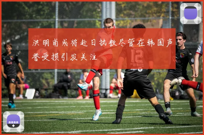 洪明甫或将赴日执教尽管在韩国声誉受损引发关注