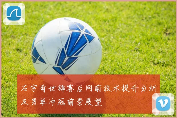 石宇奇世锦赛后网前技术提升分析及男单冲冠前景展望