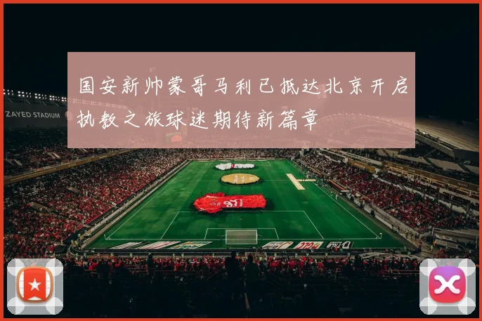 国安新帅蒙哥马利已抵达北京开启执教之旅球迷期待新篇章