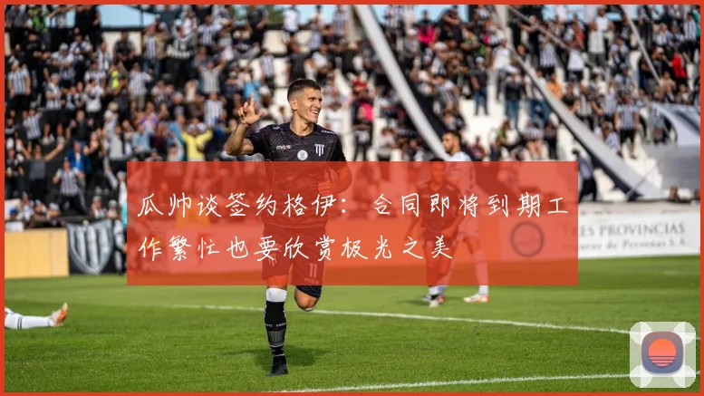 瓜帅谈签约格伊：合同即将到期工作繁忙也要欣赏极光之美