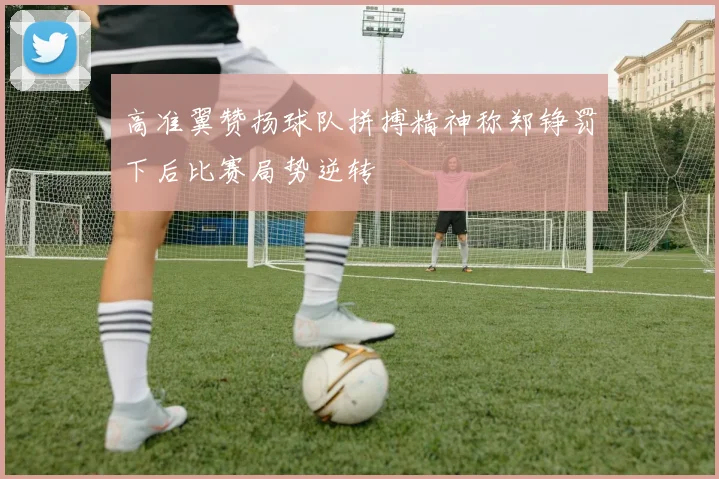 高准翼赞扬球队拼搏精神称郑铮罚下后比赛局势逆转