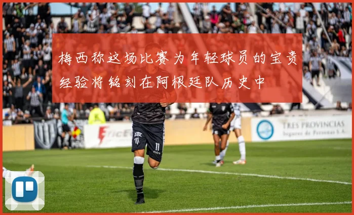 梅西称这场比赛为年轻球员的宝贵经验将铭刻在阿根廷队历史中