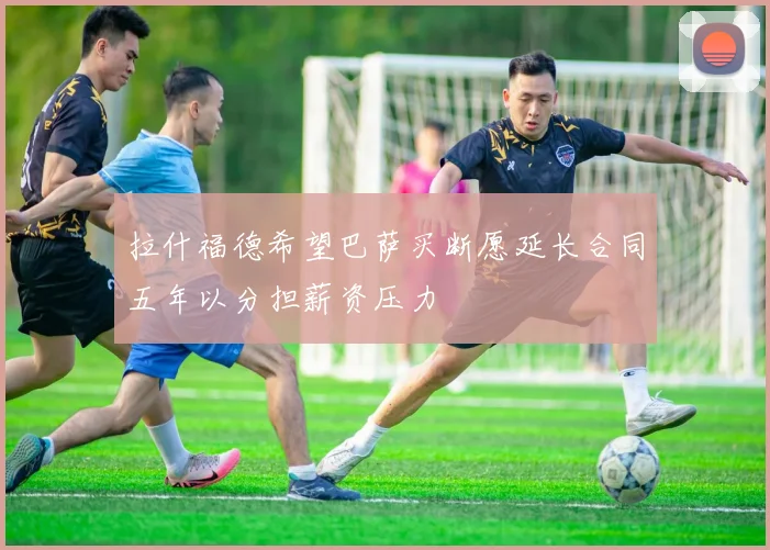 拉什福德希望巴萨买断愿延长合同五年以分担薪资压力