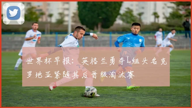 世界杯早报:英格兰勇夺L组头名克罗地亚紧随其后晋级淘汰赛