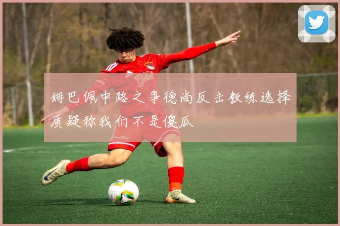 姆巴佩中路之争德尚反击教练选择质疑称我们不是傻瓜