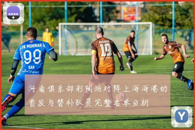 河南俱乐部彩陶坊对阵上海海港的首发与替补队员完整名单分析