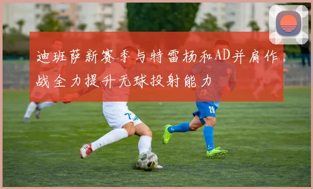 迪班萨新赛季与特雷杨和AD并肩作战全力提升无球投射能力