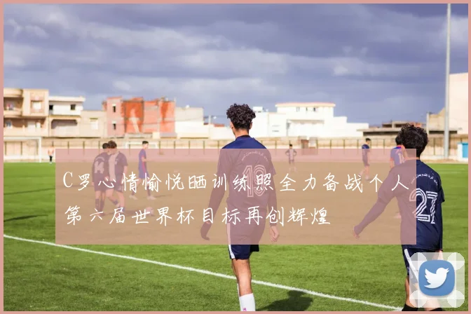 C罗心情愉悦晒训练照全力备战个人第六届世界杯目标再创辉煌