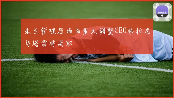 米兰管理层面临重大调整CEO弗拉尼与塔雷将离职