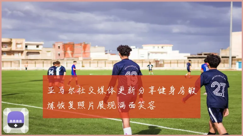 亚马尔社交媒体更新分享健身房锻炼恢复照片展现满面笑容