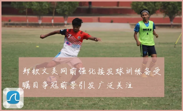 郑钦文美网前强化接发球训练备受瞩目争冠前景引发广泛关注
